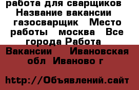 работа для сварщиков › Название вакансии ­ газосварщик › Место работы ­ москва - Все города Работа » Вакансии   . Ивановская обл.,Иваново г.